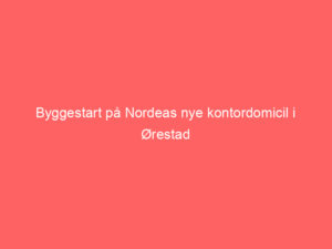 Read more about the article Byggestart på Nordeas nye kontordomicil i Ørestad