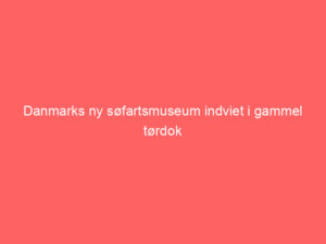 Read more about the article Danmarks ny søfartsmuseum indviet i gammel tørdok