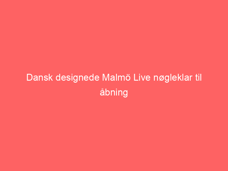 You are currently viewing Dansk designede Malmö Live nøgleklar til åbning
